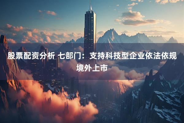 股票配资分析 七部门：支持科技型企业依法依规境外上市