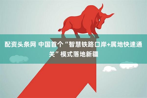 配资头条网 中国首个“智慧铁路口岸+属地快速通关”模式落地新疆