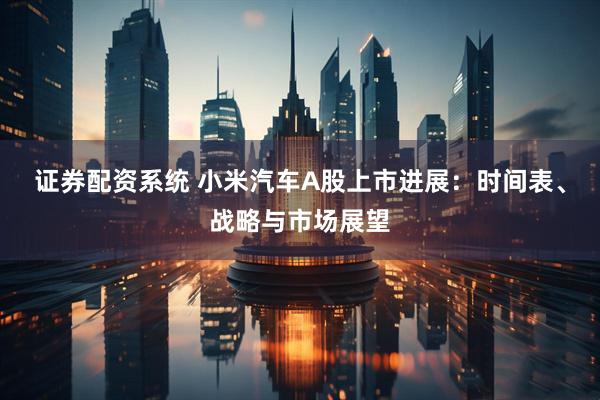 证券配资系统 小米汽车A股上市进展：时间表、战略与市场展望