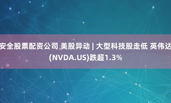 安全股票配资公司 美股异动 | 大型科技股走低 英伟达(NVDA.US)跌超1.3%