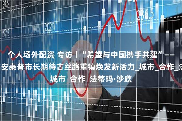 个人场外配资 专访丨“希望与中国携手共建”——土耳其加济安泰普市长期待古丝路重镇焕发新活力_城市_合作_法蒂玛·沙欣