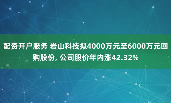 配资开户服务 岩山科技拟4000万元至6000万元回购股份, 公司股价年内涨42.32%