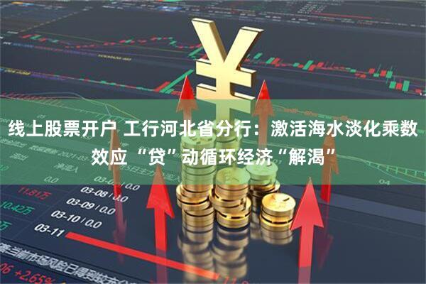 线上股票开户 工行河北省分行：激活海水淡化乘数效应 “贷”动循环经济“解渴”