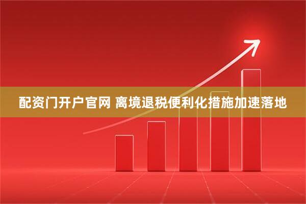 配资门开户官网 离境退税便利化措施加速落地