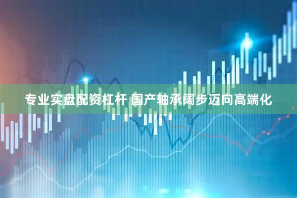 专业实盘配资杠杆 国产轴承阔步迈向高端化