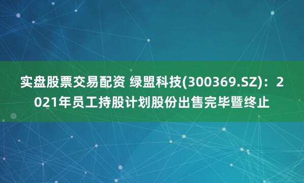实盘股票交易配资 绿盟科技(300369.SZ)：2021年员工持股计划股份出售完毕暨终止