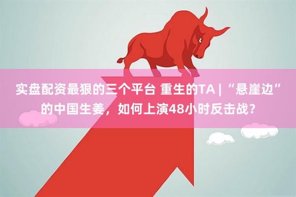 实盘配资最狠的三个平台 重生的TA | “悬崖边”的中国生姜，如何上演48小时反击战？