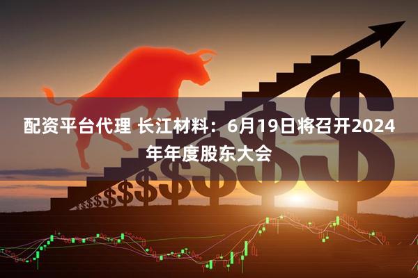配资平台代理 长江材料：6月19日将召开2024年年度股东大会