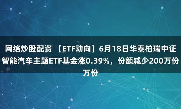 网络炒股配资 【ETF动向】6月18日华泰柏瑞中证智能汽车主题ETF基金涨0.39%，份额减少200万份