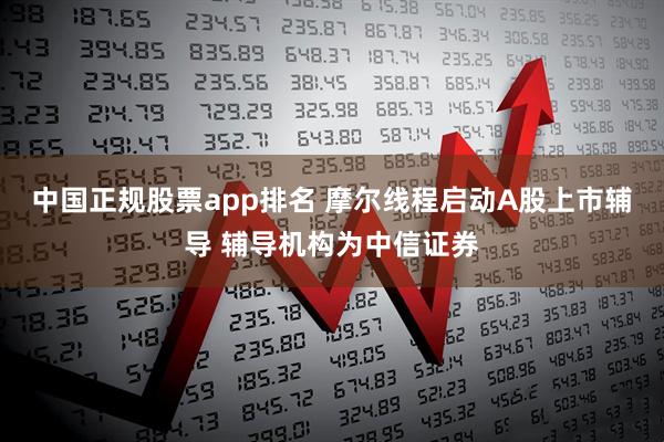 中国正规股票app排名 摩尔线程启动A股上市辅导 辅导机构为中信证券