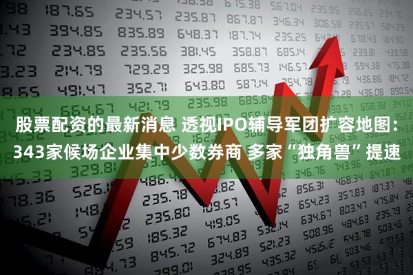 股票配资的最新消息 透视IPO辅导军团扩容地图：343家候场企业集中少数券商 多家“独角兽”提速