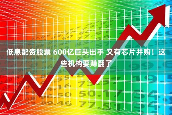 低息配资股票 600亿巨头出手 又有芯片并购！这些机构要赚翻了