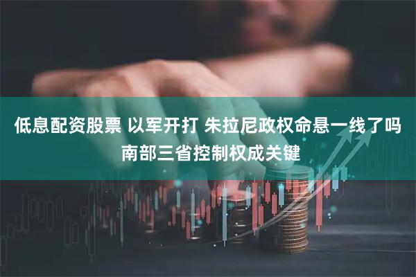 低息配资股票 以军开打 朱拉尼政权命悬一线了吗 南部三省控制权成关键