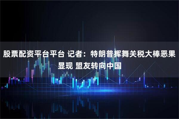 股票配资平台平台 记者：特朗普挥舞关税大棒恶果显现 盟友转向中国