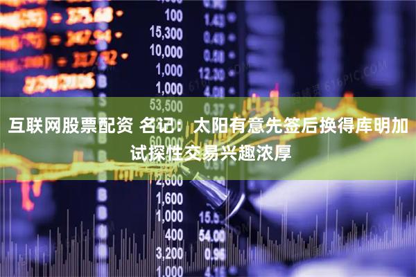 互联网股票配资 名记：太阳有意先签后换得库明加 试探性交易兴趣浓厚